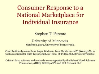 Consumer Response to a
National Marketplace for
Individual Insurance
Stephen T Parente
University of Minnesota
October 2, 2009, University of Pennsylvania
Contributions by co-authors Roger Feldman, Jean Abraham and Yi (Wendy) Xu as
well as coordinator Ruth Taylor and Lisa Tomai of T3 Health LLC were invaluable.
Critical data, software and methods were supported by the Robert Wood Johnson
Foundation, AHRQ, DHHS/ASPE and HSI Network LLC
 