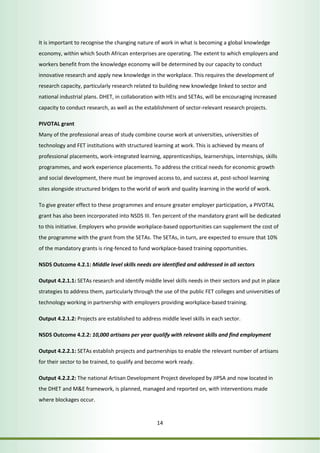 It is important to recognise the changing nature of work in what is becoming a global knowledge 
economy, within which South African enterprises are operating. The extent to which employers and 
workers benefit from the knowledge economy will be determined by our capacity to conduct 
innovative research and apply new knowledge in the workplace. This requires the development of 
research capacity, particularly research related to building new knowledge linked to sector and 
national industrial plans. DHET, in collaboration with HEIs and SETAs, will be encouraging increased 
capacity to conduct research, as well as the establishment of sector-relevant research projects. 
PIVOTAL grant 
Many of the professional areas of study combine course work at universities, universities of 
technology and FET institutions with structured learning at work. This is achieved by means of 
professional placements, work-integrated learning, apprenticeships, learnerships, internships, skills 
programmes, and work experience placements. To address the critical needs for economic growth 
and social development, there must be improved access to, and success at, post-school learning 
sites alongside structured bridges to the world of work and quality learning in the world of work. 
To give greater effect to these programmes and ensure greater employer participation, a PIVOTAL 
grant has also been incorporated into NSDS III. Ten percent of the mandatory grant will be dedicated 
to this initiative. Employers who provide workplace-based opportunities can supplement the cost of 
the programme with the grant from the SETAs. The SETAs, in turn, are expected to ensure that 10% 
of the mandatory grants is ring-fenced to fund workplace-based training opportunities. 
NSDS Outcome 4.2.1: Middle level skills needs are identified and addressed in all sectors 
Output 4.2.1.1: SETAs research and identify middle level skills needs in their sectors and put in place 
strategies to address them, particularly through the use of the public FET colleges and universities of 
technology working in partnership with employers providing workplace-based training. 
Output 4.2.1.2: Projects are established to address middle level skills in each sector. 
NSDS Outcome 4.2.2: 10,000 artisans per year qualify with relevant skills and find employment 
Output 4.2.2.1: SETAs establish projects and partnerships to enable the relevant number of artisans 
for their sector to be trained, to qualify and become work ready. 
Output 4.2.2.2: The national Artisan Development Project developed by JIPSA and now located in 
the DHET and M&E framework, is planned, managed and reported on, with interventions made 
where blockages occur. 
14 
 