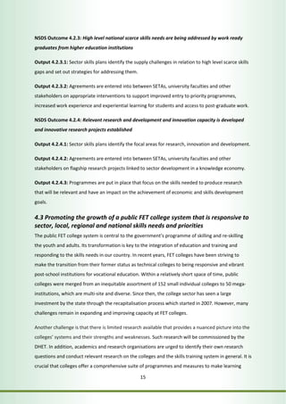 NSDS Outcome 4.2.3: High level national scarce skills needs are being addressed by work ready 
graduates from higher education institutions 
Output 4.2.3.1: Sector skills plans identify the supply challenges in relation to high level scarce skills 
gaps and set out strategies for addressing them. 
Output 4.2.3.2: Agreements are entered into between SETAs, university faculties and other 
stakeholders on appropriate interventions to support improved entry to priority programmes, 
increased work experience and experiential learning for students and access to post-graduate work. 
NSDS Outcome 4.2.4: Relevant research and development and innovation capacity is developed 
and innovative research projects established 
Output 4.2.4.1: Sector skills plans identify the focal areas for research, innovation and development. 
Output 4.2.4.2: Agreements are entered into between SETAs, university faculties and other 
stakeholders on flagship research projects linked to sector development in a knowledge economy. 
Output 4.2.4.3: Programmes are put in place that focus on the skills needed to produce research 
that will be relevant and have an impact on the achievement of economic and skills development 
goals. 
4.3 Promoting the growth of a public FET college system that is responsive to 
sector, local, regional and national skills needs and priorities 
The public FET college system is central to the government’s programme of skilling and re-skilling 
the youth and adults. Its transformation is key to the integration of education and training and 
responding to the skills needs in our country. In recent years, FET colleges have been striving to 
make the transition from their former status as technical colleges to being responsive and vibrant 
post-school institutions for vocational education. Within a relatively short space of time, public 
colleges were merged from an inequitable assortment of 152 small individual colleges to 50 mega-institutions, 
which are multi-site and diverse. Since then, the college sector has seen a large 
investment by the state through the recapitalisation process which started in 2007. However, many 
challenges remain in expanding and improving capacity at FET colleges. 
Another challenge is that there is limited research available that provides a nuanced picture into the 
colleges’ systems and their strengths and weaknesses. Such research will be commissioned by the 
DHET. In addition, academics and research organisations are urged to identify their own research 
questions and conduct relevant research on the colleges and the skills training system in general. It is 
crucial that colleges offer a comprehensive suite of programmes and measures to make learning 
15 
 