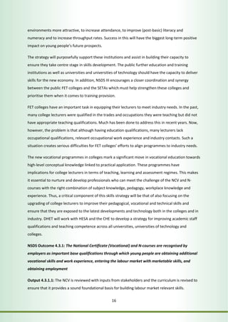 environments more attractive, to increase attendance, to improve (post-basic) literacy and 
numeracy and to increase throughput rates. Success in this will have the biggest long-term positive 
impact on young people’s future prospects. 
The strategy will purposefully support these institutions and assist in building their capacity to 
ensure they take centre stage in skills development. The public further education and training 
institutions as well as universities and universities of technology should have the capacity to deliver 
skills for the new economy. In addition, NSDS III encourages a closer coordination and synergy 
between the public FET colleges and the SETAs which must help strengthen these colleges and 
prioritise them when it comes to training provision. 
FET colleges have an important task in equipping their lecturers to meet industry needs. In the past, 
many college lecturers were qualified in the trades and occupations they were teaching but did not 
have appropriate teaching qualifications. Much has been done to address this in recent years. Now, 
however, the problem is that although having education qualifications, many lecturers lack 
occupational qualifications, relevant occupational work experience and industry contacts. Such a 
situation creates serious difficulties for FET colleges’ efforts to align programmes to industry needs. 
The new vocational programmes in colleges mark a significant move in vocational education towards 
high-level conceptual knowledge linked to practical application. These programmes have 
implications for college lecturers in terms of teaching, learning and assessment regimes. This makes 
it essential to nurture and develop professionals who can meet the challenge of the NCV and N-courses 
with the right combination of subject knowledge, pedagogy, workplace knowledge and 
experience. Thus, a critical component of this skills strategy will be that of also focusing on the 
upgrading of college lecturers to improve their pedagogical, vocational and technical skills and 
ensure that they are exposed to the latest developments and technology both in the colleges and in 
industry. DHET will work with HESA and the CHE to develop a strategy for improving academic staff 
qualifications and teaching competence across all universities, universities of technology and 
colleges. 
NSDS Outcome 4.3.1: The National Certificate (Vocational) and N-courses are recognised by 
employers as important base qualifications through which young people are obtaining additional 
vocational skills and work experience, entering the labour market with marketable skills, and 
obtaining employment 
Output 4.3.1.1: The NCV is reviewed with inputs from stakeholders and the curriculum is revised to 
ensure that it provides a sound foundational basis for building labour market relevant skills. 
16 
 