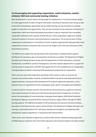 4.6 Encouraging and supporting cooperatives, small enterprises, worker-initiated, 
NGO and community training initiatives 
Skills development is not just about training people for employment; it must also empower people 
to create opportunities to make a living for themselves. Low levels of education and training, as well 
as the lack of standardised, appropriate and accredited training, are key constraints to enabling 
people to create their own opportunities. They are also constraints to up-scaling the contribution of 
cooperatives, which have historically played and continue to play an important role in providing 
sustainable livelihoods to the majority of South Africans. These cooperatives range from stokvels 
and burial societies to financial, trade and production cooperatives. The annual turnover of these 
cooperatives is estimated to run into billions of rands. Properly supported with adequate skills, these 
cooperatives can play an important role, not just in the margins, but in the very mainstream of the 
South African economy. 
The NSDS III must support the training needs of the cooperatives, including relevant capacity 
building for the secondary, apex and cooperative movements as a whole. The Department of Higher 
Education and Training will work closely with the Departments of Trade and Industry, Economic 
Development, Land Reform and Rural Development, and other relevant departments to support the 
training needs of cooperatives, and DHET will support the DTI in the establishment of a Cooperative 
Training Academy to deliver customised skills development programmes to cooperatives. 
SETAs must also work with cooperatives operating in their sectors in order to maximise the 
economic role of these bodies. Similarly, the National Skills Fund will set aside dedicated funds to 
support education, training and skills development for properly registered cooperatives, with a 
particular focus on cooperatives for the unemployed, youth, women and people with disabilities. 
In order to build an inclusive economy, financial and non-financial business support to small and 
micro-sized enterprises has been part of the democratic government’s programme. In order to 
ensure the sustainability of small enterprises, a key government agency, SEDA (Small Enterprise 
Development Agency), has prioritised the training of business support officers through the SEDA 
training academy. The FABCOS (Foundation of African Business and Consumer Services) Academy 
also seeks to train black business owners and franchisees. The Department of Higher Education and 
Training, in partnership with the DTI, will seek to develop and strengthen such dedicated skills 
development support programmes, in conjunction with relevant SETAs. 
Trade unions, their education programmes, as well as other worker-initiated training programmes 
and NGOs play an important role in the further education and training of workers in broader sectoral 
19 
 