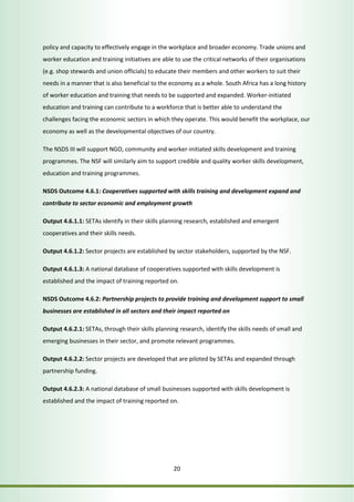 policy and capacity to effectively engage in the workplace and broader economy. Trade unions and 
worker education and training initiatives are able to use the critical networks of their organisations 
(e.g. shop stewards and union officials) to educate their members and other workers to suit their 
needs in a manner that is also beneficial to the economy as a whole. South Africa has a long history 
of worker education and training that needs to be supported and expanded. Worker-initiated 
education and training can contribute to a workforce that is better able to understand the 
challenges facing the economic sectors in which they operate. This would benefit the workplace, our 
economy as well as the developmental objectives of our country. 
The NSDS III will support NGO, community and worker-initiated skills development and training 
programmes. The NSF will similarly aim to support credible and quality worker skills development, 
education and training programmes. 
NSDS Outcome 4.6.1: Cooperatives supported with skills training and development expand and 
contribute to sector economic and employment growth 
Output 4.6.1.1: SETAs identify in their skills planning research, established and emergent 
cooperatives and their skills needs. 
Output 4.6.1.2: Sector projects are established by sector stakeholders, supported by the NSF. 
Output 4.6.1.3: A national database of cooperatives supported with skills development is 
established and the impact of training reported on. 
NSDS Outcome 4.6.2: Partnership projects to provide training and development support to small 
businesses are established in all sectors and their impact reported on 
Output 4.6.2.1: SETAs, through their skills planning research, identify the skills needs of small and 
emerging businesses in their sector, and promote relevant programmes. 
Output 4.6.2.2: Sector projects are developed that are piloted by SETAs and expanded through 
partnership funding. 
Output 4.6.2.3: A national database of small businesses supported with skills development is 
established and the impact of training reported on. 
20 
 