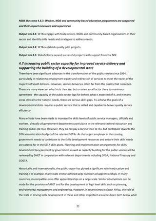 NSDS Outcome 4.6.3: Worker, NGO and community-based education programmes are supported 
and their impact measured and reported on 
Output 4.6.3.1: SETAs engage with trade unions, NGOs and community-based organisations in their 
sector and identify skills needs and strategies to address needs. 
Output 4.6.3.2: SETAs establish quality pilot projects. 
Output 4.6.3.3: Stakeholders expand successful projects with support from the NSF. 
4.7 Increasing public sector capacity for improved service delivery and 
supporting the building of a developmental state 
There have been significant advances in the transformation of the public service since 1994, 
particularly in relation to employment equity and redirection of services to meet the needs of the 
majority of South Africans. However, service delivery is often far from the quality that is needed. 
There are many views on why this is the case, but on one causal factor there is unanimous 
agreement - the capacity of the public sector lags far behind what is expected of it, and in many 
areas critical to the nation’s needs, there are serious skills gaps. To achieve the goals of a 
developmental state requires a public service that is skilled and capable to deliver quality service 
efficiently. 
Many efforts have been made to increase the skills levels of public service managers, officials and 
workers. Virtually all government departments participate in the relevant sectoral education and 
training bodies (SETAs). However, they do not pay a levy to their SETAs, but contribute towards the 
10% administration budget of the relevant SETAs. As the largest employer in the country, 
government needs to contribute to the skills development resources and ensure their skills needs 
are catered for in the SETA skills plans. Planning and implementation arrangements for skills 
development levy payment by government as well as capacity building for the public service will be 
reviewed by DHET in cooperation with relevant departments including DPSA, National Treasury and 
COGTA. 
Historically and internationally, the public sector has played a significant role in education and 
training. For example, many state entities offered large numbers of apprenticeships. In many 
countries, municipalities also offer apprenticeships on a large scale. Similar observations can be 
made for the provision of ABET and for the development of high level skills such as planning, 
environmental management and engineering. However, in recent times in South Africa, the role of 
the state in driving skills development in these and other important areas has been both below what 
21 
 