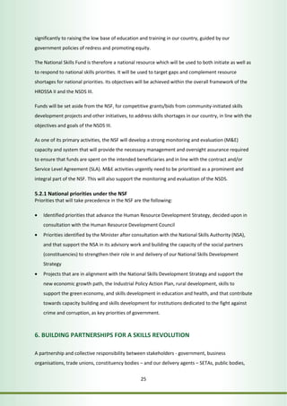 significantly to raising the low base of education and training in our country, guided by our 
government policies of redress and promoting equity. 
The National Skills Fund is therefore a national resource which will be used to both initiate as well as 
to respond to national skills priorities. It will be used to target gaps and complement resource 
shortages for national priorities. Its objectives will be achieved within the overall framework of the 
HRDSSA II and the NSDS III. 
Funds will be set aside from the NSF, for competitive grants/bids from community-initiated skills 
development projects and other initiatives, to address skills shortages in our country, in line with the 
objectives and goals of the NSDS III. 
As one of its primary activities, the NSF will develop a strong monitoring and evaluation (M&E) 
capacity and system that will provide the necessary management and oversight assurance required 
to ensure that funds are spent on the intended beneficiaries and in line with the contract and/or 
Service Level Agreement (SLA). M&E activities urgently need to be prioritised as a prominent and 
integral part of the NSF. This will also support the monitoring and evaluation of the NSDS. 
5.2.1 National priorities under the NSF 
Priorities that will take precedence in the NSF are the following: 
• Identified priorities that advance the Human Resource Development Strategy, decided upon in 
consultation with the Human Resource Development Council 
• Priorities identified by the Minister after consultation with the National Skills Authority (NSA), 
and that support the NSA in its advisory work and building the capacity of the social partners 
(constituencies) to strengthen their role in and delivery of our National Skills Development 
Strategy 
• Projects that are in alignment with the National Skills Development Strategy and support the 
new economic growth path, the Industrial Policy Action Plan, rural development, skills to 
support the green economy, and skills development in education and health, and that contribute 
towards capacity building and skills development for institutions dedicated to the fight against 
crime and corruption, as key priorities of government. 
6. BUILDING PARTNERSHIPS FOR A SKILLS REVOLUTION 
A partnership and collective responsibility between stakeholders - government, business 
organisations, trade unions, constituency bodies – and our delivery agents – SETAs, public bodies, 
25 
 