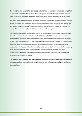 The monitoring and evaluation of this strategy will also focus on qualitative indicators. It is important 
to evaluate the impact of the initiatives of the strategy and ensure that the programmes provided 
meet the required quality and relevance. The evaluation part of M&E will therefore be prioritised. 
Part of our performance monitoring, evaluation and support system will also be to intensify the fight 
against corruption and ‘fly by night’ institutions and training initiatives. In addition, the NSDS III will 
aim at eliminating unnecessary ‘middlemen’ in the provision of services, in order to maximise the 
impact of the resources in all our institutions and in our skills levy system. 
It is important that M&E is not seen as an add-on, or something done externally or independently of 
our skills development work. Institutions such as SETAs and the NSF must conduct consistent 
monitoring and evaluation, with findings being shared and verified through mechanisms established 
by DHET. DHET in turn will align its M&E systems with government-wide frameworks. In putting such 
systems in place, it is hoped that a culture of continuous improvement can be instilled and that 
problems and blockages are identified and addressed timeously. It will be important when reviewing 
NSDS III implementation, and in preparing for the ensuing five years, that DHET and skills 
development stakeholders have a well-informed understanding of the impact that our extensive 
structures and resources are having. 
Out of this strategy, the DHET will develop annual implementation plans, including specific targets 
where appropriate. Such implementation plans and targets will be announced by the Minister on 
an annual basis. 
27 
 