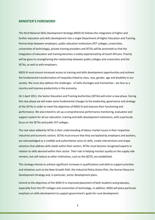 3 
MINISTER’S FOREWORD 
The third National Skills Development Strategy (NSDS III) follows the integration of higher and 
further education and skills development into a single Department of Higher Education and Training. 
Partnerships between employers, public education institutions (FET colleges, universities, 
universities of technology), private training providers and SETAs will be promoted so that the 
integration of education and training becomes a reality experienced by all South Africans. Priority 
will be given to strengthening the relationship between public colleges and universities and the 
SETAs, as well as with employers. 
NSDS III must ensure increased access to training and skills development opportunities and achieve 
the fundamental transformation of inequities linked to class, race, gender, age and disability in our 
society. We must also address the challenges - of skills shortages and mismatches - we face as a 
country and improve productivity in the economy. 
On 1 April 2011, the Sector Education and Training Authorities (SETAs) will enter a new phase. During 
this new phase we will make some fundamental changes to the leadership, governance and strategy 
of the SETAs in order to meet the objectives of NSDS III and improve their functioning and 
performance. We also intend to set up a comprehensive performance monitoring, evaluation and 
support system for all our education, training and skills development institutions, with a particular 
focus on the SETAs and public FET colleges. 
The real value added by SETAs is their understanding of labour market issues in their respective 
industrial and economic sectors. SETAs must ensure that they are backed by employers and workers, 
are acknowledged as a credible and authoritative voice on skills, create interventions and shape 
solutions that address skills needs within their sectors. SETAs must become recognised experts in 
relation to skills demand within their sector. Their role in helping monitor quality on the supply side 
remains, but will reduce as other institutions, such as the QCTO, are established. 
This strategy intends to achieve significant increases in qualifications and skills to support priorities 
and initiatives such as the New Growth Path, the Industrial Policy Action Plan, the Human Resource 
Development Strategy and, in particular, sector development plans. 
Central to the objectives of the NSDS III is improved placement of both students and graduates, 
especially from the FET colleges and universities of technology. In addition, NSDS will place particular 
emphasis on skills development to support government’s goals for rural development. 
 