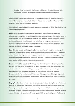 • The urban bias of our economic development and therefore the urban bias in our skills 
development initiatives, resulting in skills for rural development being neglected. 
The intention of NSDS III is to make sure that the energy and resources of education and training 
stakeholders are focused on ensuring that these challenges are addressed, and that measurable 
impact is achieved over the coming five year period. 
The NSDS III will be guided by, and measured against, the following seven (7) key developmental and 
transformation imperatives: 
Race – Despite the many advances made by the democratic government since 1994 on the 
education and training front, the racial inequalities in our economy, including the racialised nature of 
our skills profile, have not changed in any significant way. Therefore, NSDS III will have to prioritise 
confronting these racial inequalities, with a particular focus on giving more opportunities to 
previously (and currently) disadvantaged South Africans. This requires focused attention on skills 
provision for blacks in general and Africans in particular. 
Class – Directly related to racial inequalities, South Africa still remains one of the most unequal 
societies in the world today. These social inequalities are also being reinforced by a lack of access to 
skills by the overwhelming majority of our population, especially the workers and the poor. NSDS III 
will therefore pay particular attention to provision of skills in a manner that significantly reduces 
these yawning social inequalities in our economy and society. 
Gender – Ours is still a society that reflects huge disparities between men and women, including 
access to skills for effective participation in the labour market and society. This calls for particular 
attention to be paid to access to skills by women, especially black women, so that they can 
effectively participate in society as required by our constitution. In addition, all our skills 
development initiatives must contain within them specific programmes and strategies to promote 
gender equality in skills development, in employment and career development and in our economy 
as a whole. 
Geography – Given the urban bias of our economic development, our country has not paid adequate 
attention to rural economic development and provision of skills for rural development. Given the 
fact that government has now prioritised rural development, our skills development system must 
increase its focus and attention on the production of skills for rural development. However, we must 
make a distinction between training of rural people and skills for rural development. The former has 
7 
 