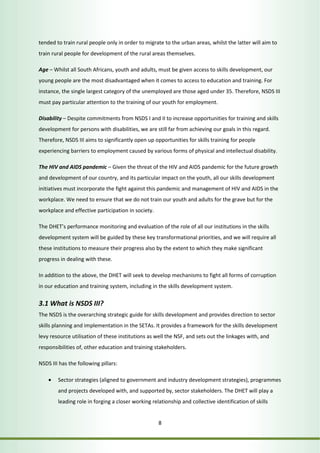 tended to train rural people only in order to migrate to the urban areas, whilst the latter will aim to 
train rural people for development of the rural areas themselves. 
Age – Whilst all South Africans, youth and adults, must be given access to skills development, our 
young people are the most disadvantaged when it comes to access to education and training. For 
instance, the single largest category of the unemployed are those aged under 35. Therefore, NSDS III 
must pay particular attention to the training of our youth for employment. 
Disability – Despite commitments from NSDS I and II to increase opportunities for training and skills 
development for persons with disabilities, we are still far from achieving our goals in this regard. 
Therefore, NSDS III aims to significantly open up opportunities for skills training for people 
experiencing barriers to employment caused by various forms of physical and intellectual disability. 
The HIV and AIDS pandemic – Given the threat of the HIV and AIDS pandemic for the future growth 
and development of our country, and its particular impact on the youth, all our skills development 
initiatives must incorporate the fight against this pandemic and management of HIV and AIDS in the 
workplace. We need to ensure that we do not train our youth and adults for the grave but for the 
workplace and effective participation in society. 
The DHET’s performance monitoring and evaluation of the role of all our institutions in the skills 
development system will be guided by these key transformational priorities, and we will require all 
these institutions to measure their progress also by the extent to which they make significant 
progress in dealing with these. 
In addition to the above, the DHET will seek to develop mechanisms to fight all forms of corruption 
in our education and training system, including in the skills development system. 
3.1 What is NSDS III? 
The NSDS is the overarching strategic guide for skills development and provides direction to sector 
skills planning and implementation in the SETAs. It provides a framework for the skills development 
levy resource utilisation of these institutions as well the NSF, and sets out the linkages with, and 
responsibilities of, other education and training stakeholders. 
8 
NSDS III has the following pillars: 
• Sector strategies (aligned to government and industry development strategies), programmes 
and projects developed with, and supported by, sector stakeholders. The DHET will play a 
leading role in forging a closer working relationship and collective identification of skills 
 