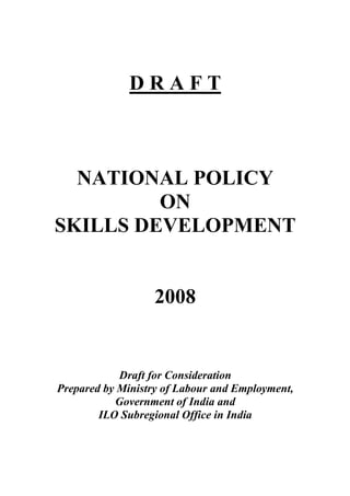 D R A F T
NATIONAL POLICY
ON
SKILLS DEVELOPMENT
2008
Draft for Consideration
Prepared by Ministry of Labour and Employment,
Government of India and
ILO Subregional Office in India
 
