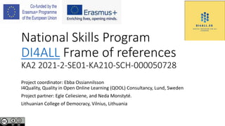 National Skills Program
DI4ALL Frame of references
KA2 2021-2-SE01-KA210-SCH-000050728
Project coordinator: Ebba Ossiannilsson
I4Quality, Quality in Open Online Learning (QOOL) Consultancy, Lund, Sweden
Project partner: Egle Celiesiene, and Neda Monstyté.
Lithuanian College of Democracy, Vilnius, Lithuania
 