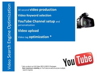 Video   Search Engine Optimization 30 second  video production Video Keyword selection YouTube Channel setup  and personalization Video upload Video tag  optimization * * Ask us about our full Video SEO (VSEO) Packages Gain maximum visibility  on YouTube as well as across multiple    search engines 