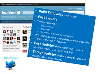 Build Followers  each month Post Tweets Tweets relevant to  your business, its industry the market & general current events. We strategize with you to determine any specific topics or themes to focus on Post updates  that capitalize on current trending topics to increase visibility. Target updates  that are likely to appear in Google’s Real Time results . 