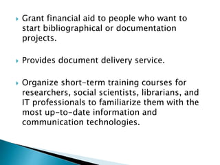  Grant financial aid to people who want to
start bibliographical or documentation
projects.
 Provides document delivery service.
 Organize short-term training courses for
researchers, social scientists, librarians, and
IT professionals to familiarize them with the
most up-to-date information and
communication technologies.
 