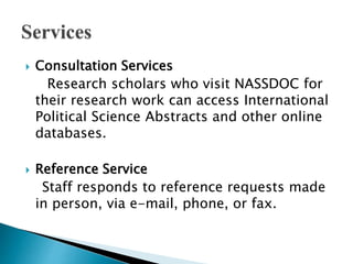  Consultation Services
Research scholars who visit NASSDOC for
their research work can access International
Political Science Abstracts and other online
databases.
 Reference Service
Staff responds to reference requests made
in person, via e-mail, phone, or fax.
 