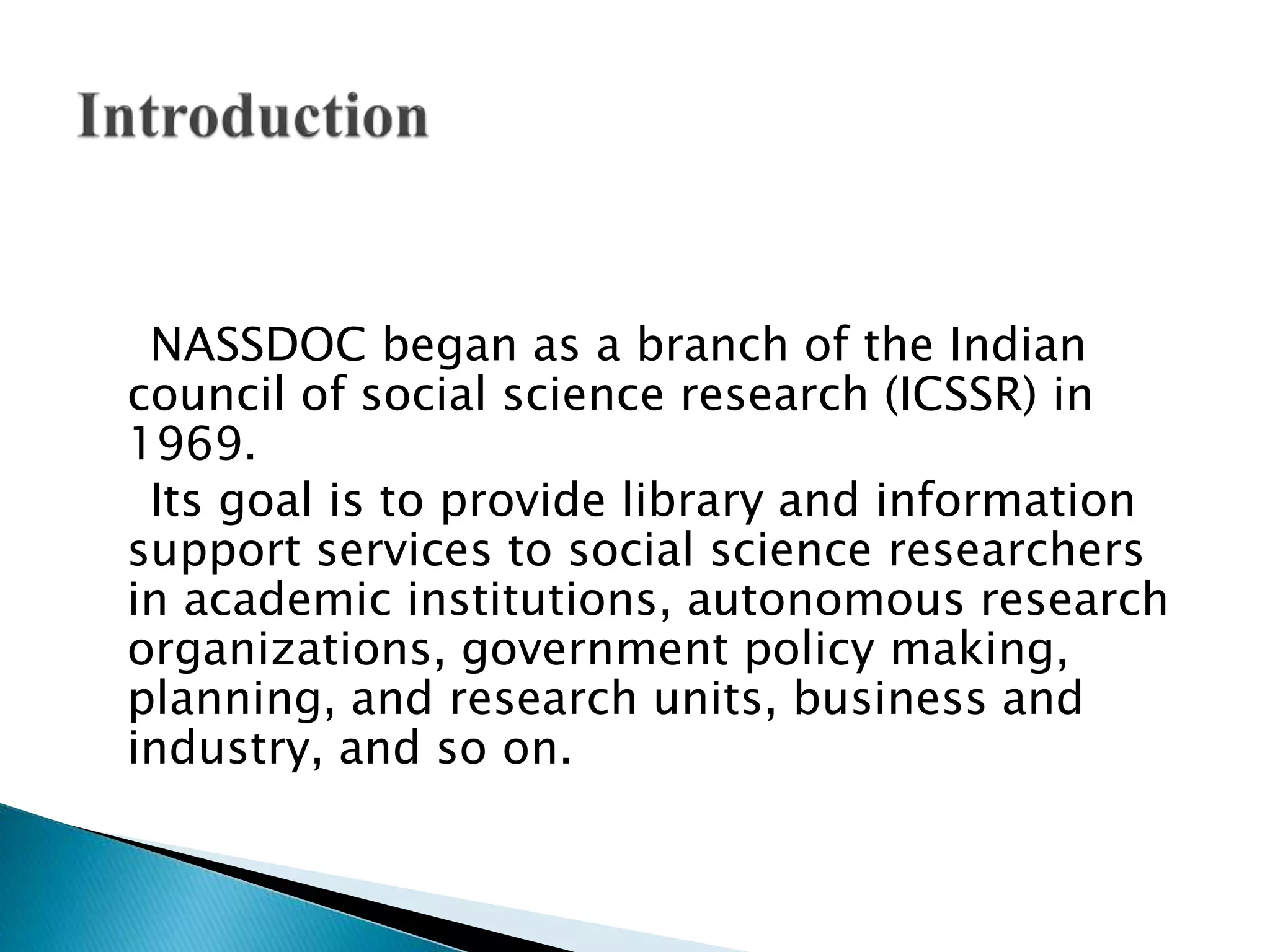 NASSDOC began as a branch of the Indian
council of social science research (ICSSR) in
1969.
Its goal is to provide library and information
support services to social science researchers
in academic institutions, autonomous research
organizations, government policy making,
planning, and research units, business and
industry, and so on.
 