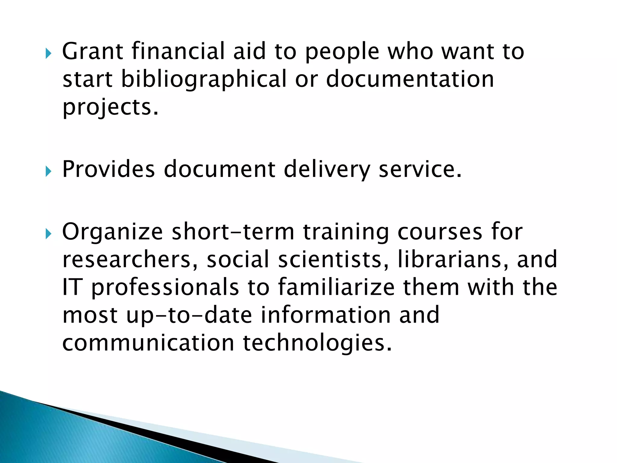  Grant financial aid to people who want to
start bibliographical or documentation
projects.
 Provides document delivery service.
 Organize short-term training courses for
researchers, social scientists, librarians, and
IT professionals to familiarize them with the
most up-to-date information and
communication technologies.
 