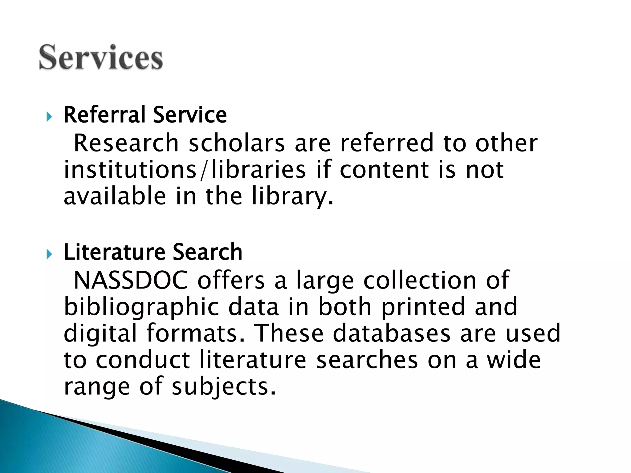  Referral Service
Research scholars are referred to other
institutions/libraries if content is not
available in the library.
 Literature Search
NASSDOC offers a large collection of
bibliographic data in both printed and
digital formats. These databases are used
to conduct literature searches on a wide
range of subjects.
 