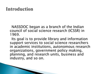 NASSDOC began as a branch of the Indian
council of social science research (ICSSR) in
1969.
Its goal is to provide library and information
support services to social science researchers
in academic institutions, autonomous research
organizations, government policy making,
planning, and research units, business and
industry, and so on.
 