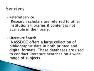  Referral Service
Research scholars are referred to other
institutions/libraries if content is not
available in the library.
 Literature Search
NASSDOC offers a large collection of
bibliographic data in both printed and
digital formats. These databases are used
to conduct literature searches on a wide
range of subjects.
 