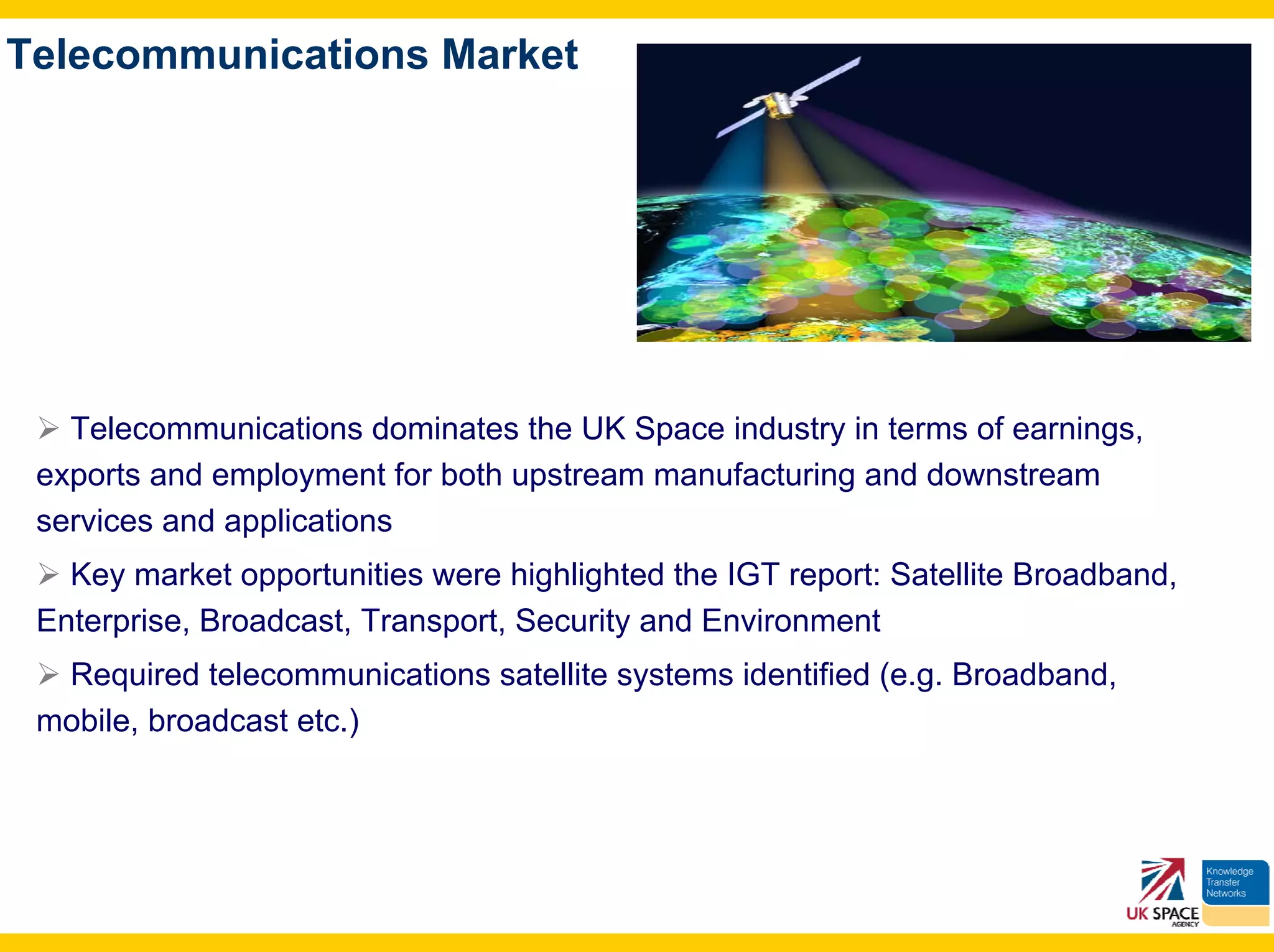 Telecommunications Market




   Telecommunications dominates the UK Space industry in terms of earnings,
 exports and employment for both upstream manufacturing and downstream
 services and applications
   Key market opportunities were highlighted the IGT report: Satellite Broadband,
 Enterprise, Broadcast, Transport, Security and Environment
  Required telecommunications satellite systems identified (e.g. Broadband,
 mobile, broadcast etc.)
 