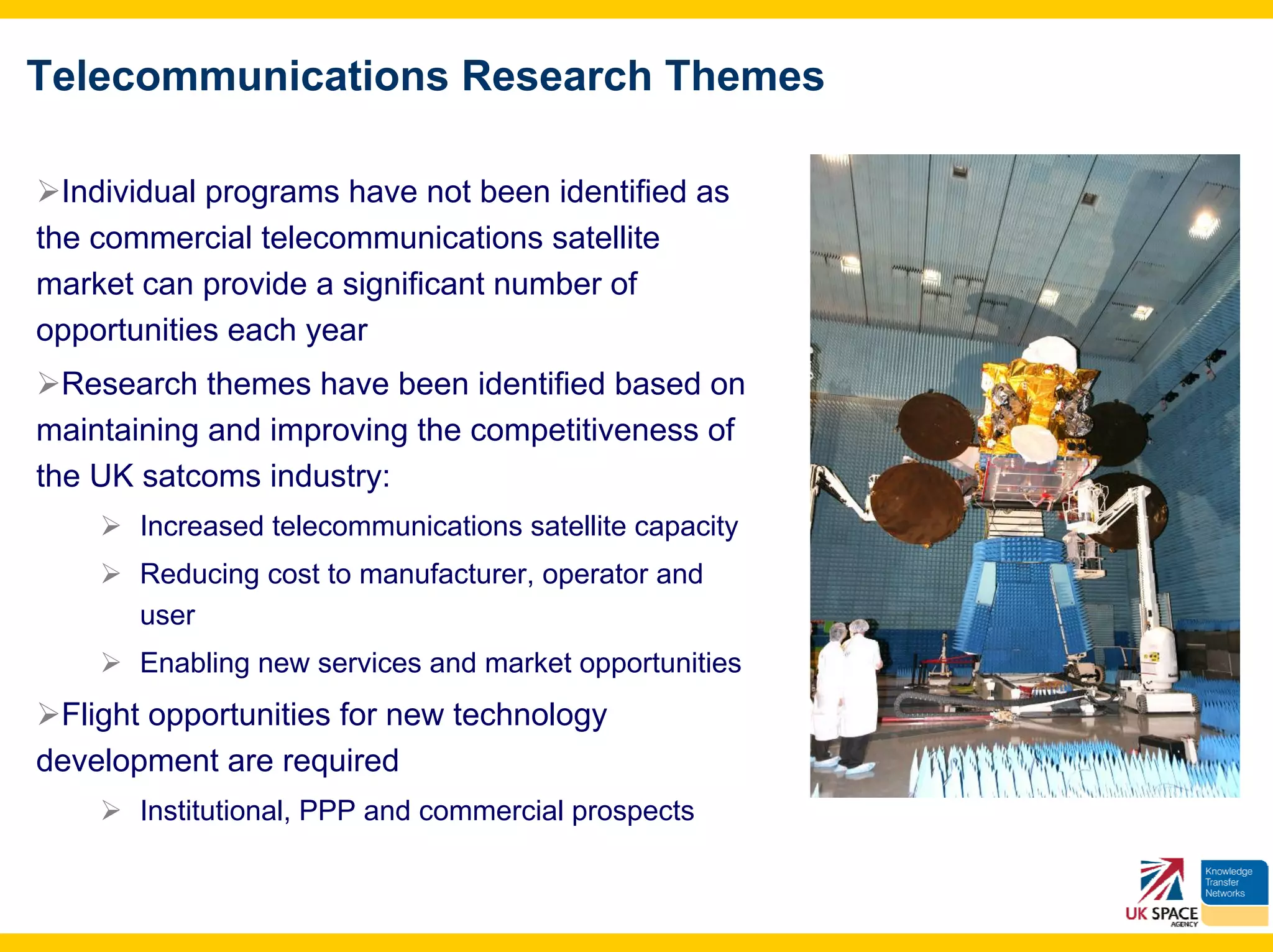 Telecommunications Research Themes

  Individual programs have not been identified as
the commercial telecommunications satellite
market can provide a significant number of
opportunities each year
  Research themes have been identified based on
maintaining and improving the competitiveness of
the UK satcoms industry:
       Increased telecommunications satellite capacity
       Reducing cost to manufacturer, operator and
       user
       Enabling new services and market opportunities
 Flight opportunities for new technology
development are required
       Institutional, PPP and commercial prospects
 