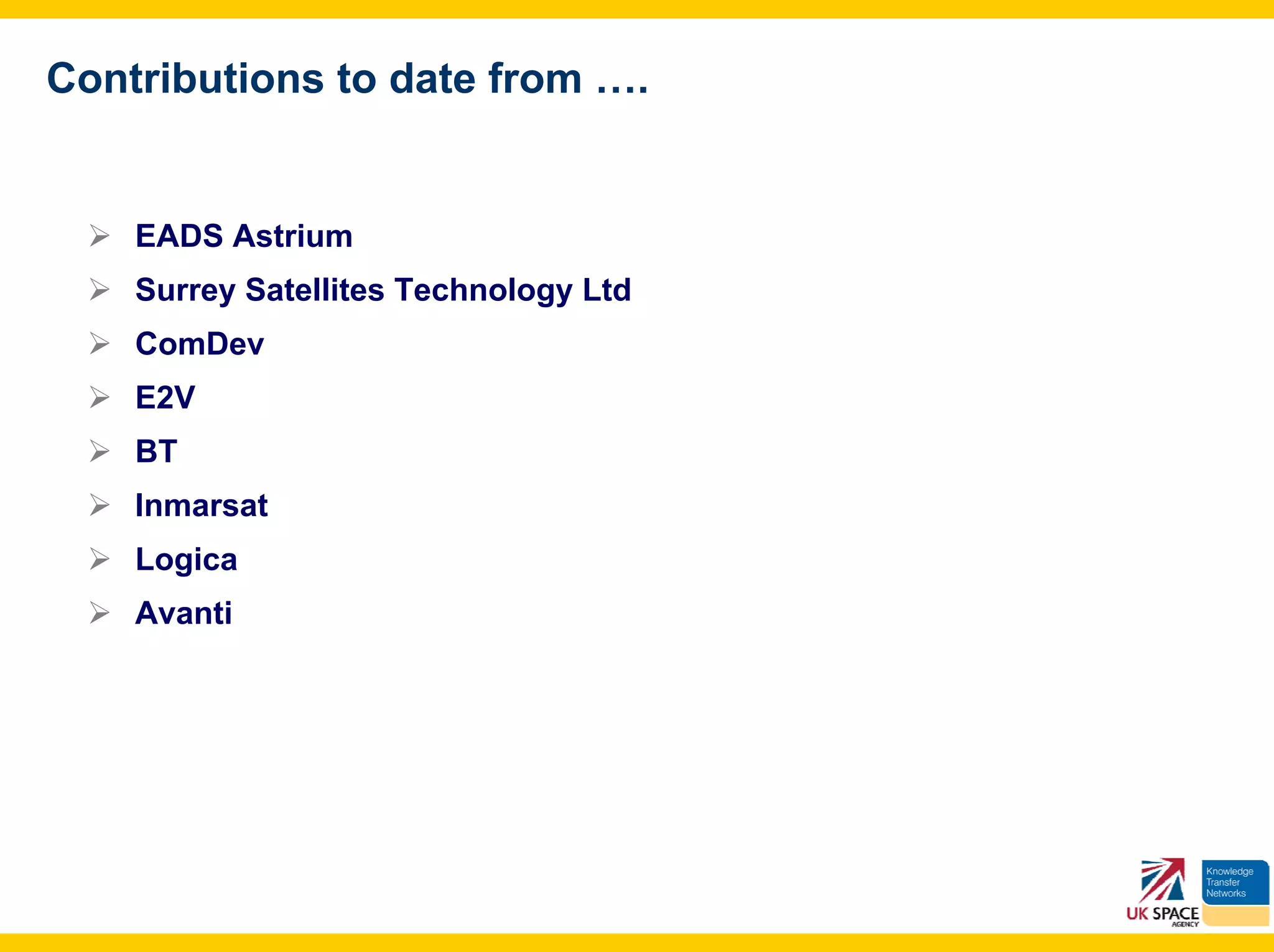 Contributions to date from ….


    EADS Astrium
    Surrey Satellites Technology Ltd
    ComDev
    E2V
    BT
    Inmarsat
    Logica
    Avanti
 