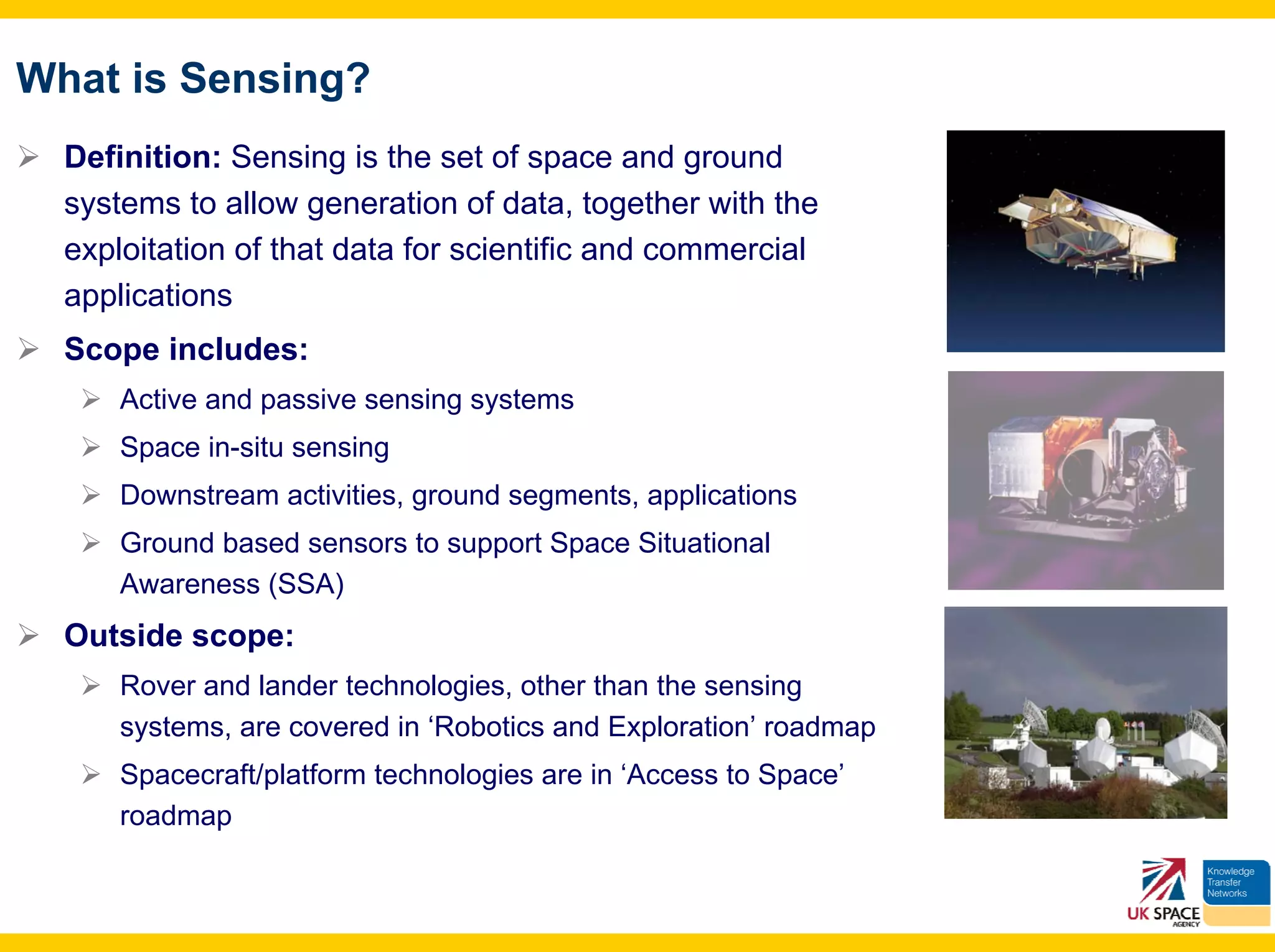 What is Sensing?
  Definition: Sensing is the set of space and ground
  systems to allow generation of data, together with the
  exploitation of that data for scientific and commercial
  applications
  Scope includes:
      Active and passive sensing systems
      Space in-situ sensing
      Downstream activities, ground segments, applications
      Ground based sensors to support Space Situational
      Awareness (SSA)
  Outside scope:
      Rover and lander technologies, other than the sensing
      systems, are covered in ‘Robotics and Exploration’ roadmap
      Spacecraft/platform technologies are in ‘Access to Space’
      roadmap
 