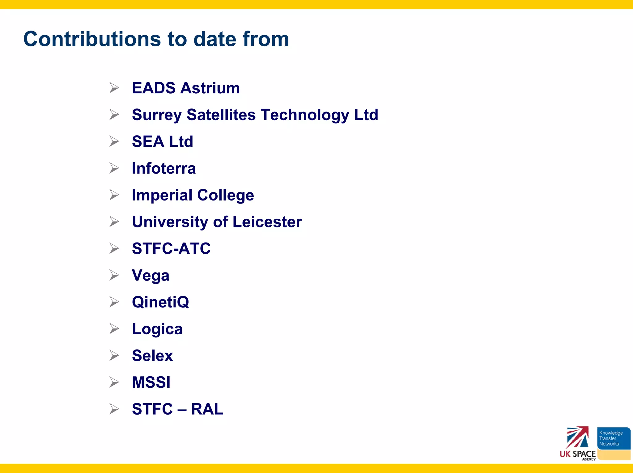 Contributions to date from

          EADS Astrium
          Surrey Satellites Technology Ltd
          SEA Ltd
          Infoterra
          Imperial College
          University of Leicester
          STFC-ATC
          Vega
          QinetiQ
          Logica
          Selex
          MSSl
          STFC – RAL
 