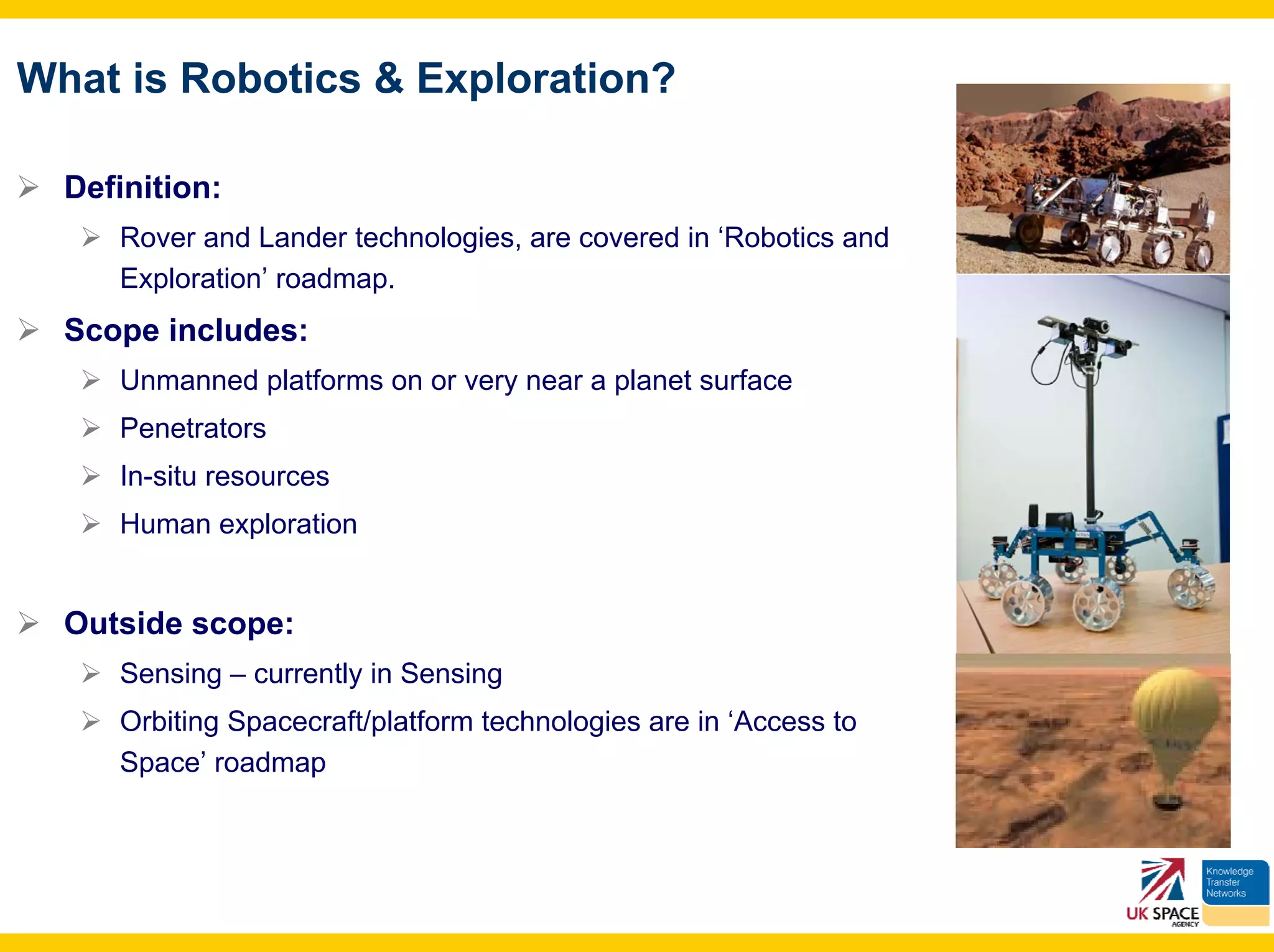 What is Robotics & Exploration?

  Definition:
     Rover and Lander technologies, are covered in ‘Robotics and
     Exploration’ roadmap.
  Scope includes:
     Unmanned platforms on or very near a planet surface
     Penetrators
     In-situ resources
     Human exploration


  Outside scope:
     Sensing – currently in Sensing
     Orbiting Spacecraft/platform technologies are in ‘Access to
     Space’ roadmap
 