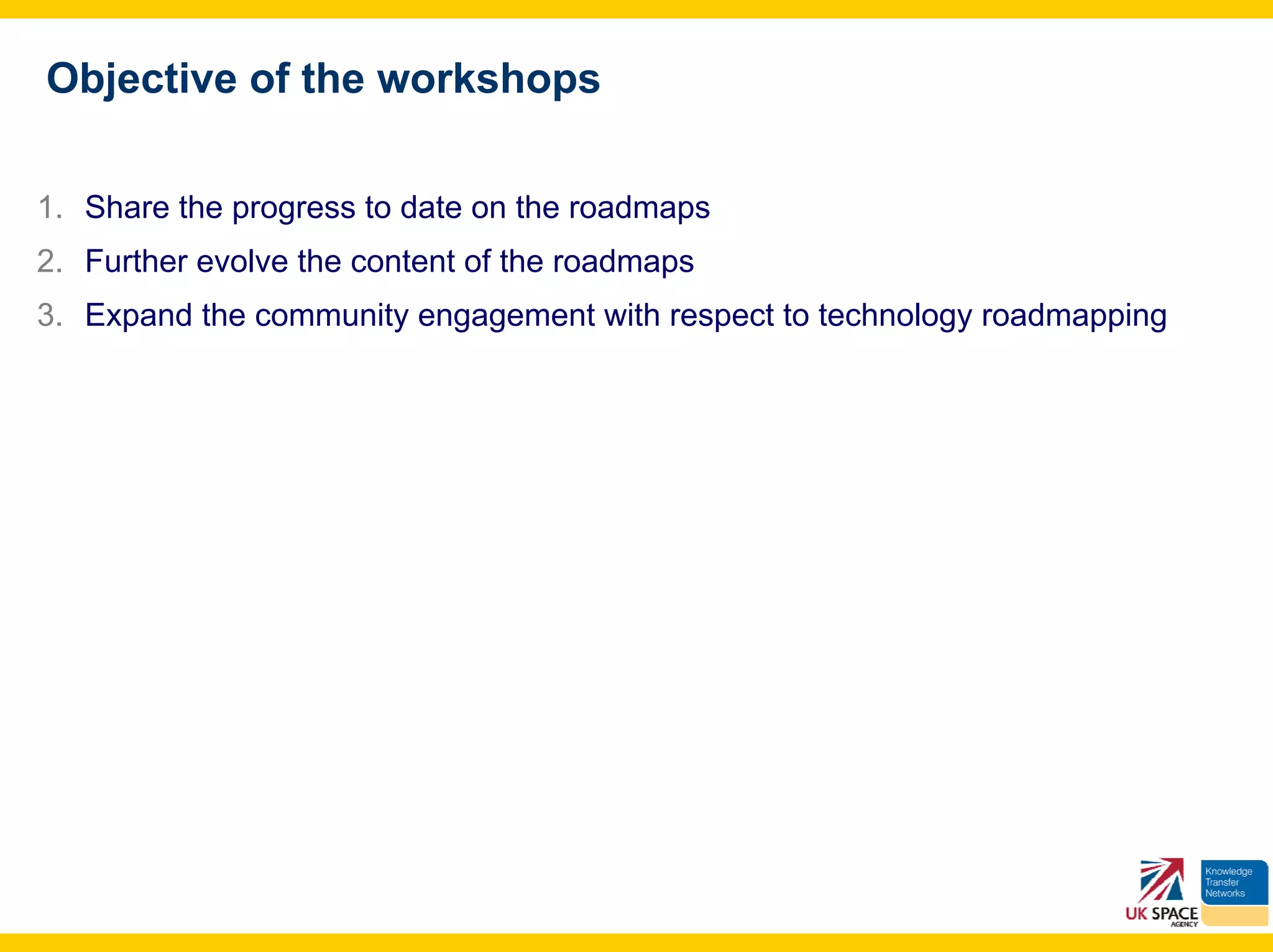 Objective of the workshops

1. Share the progress to date on the roadmaps
2. Further evolve the content of the roadmaps
3. Expand the community engagement with respect to technology roadmapping
 
