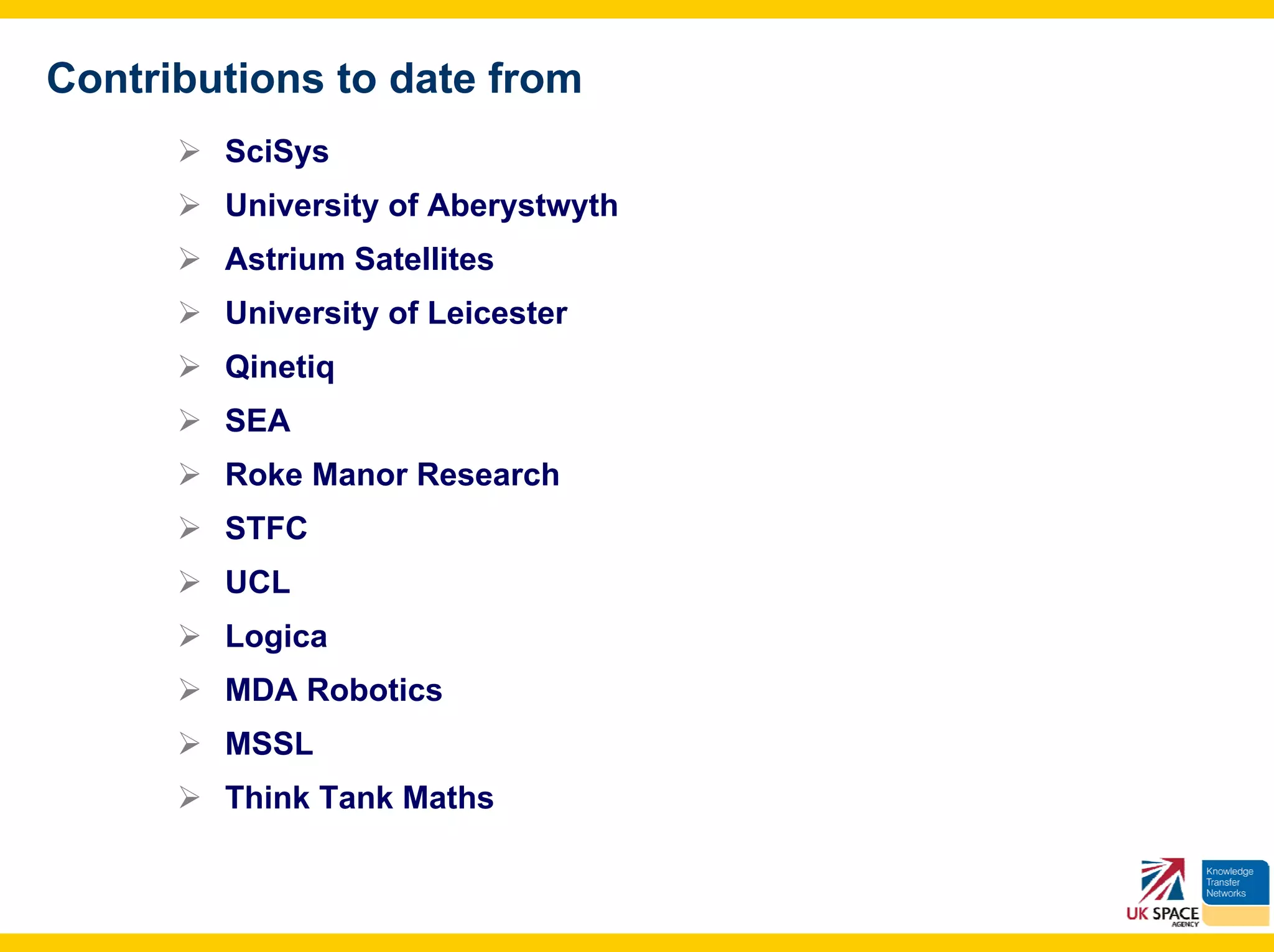 Contributions to date from
        SciSys
        University of Aberystwyth
        Astrium Satellites
        University of Leicester
        Qinetiq
        SEA
        Roke Manor Research
        STFC
        UCL
        Logica
        MDA Robotics
        MSSL
        Think Tank Maths
 
