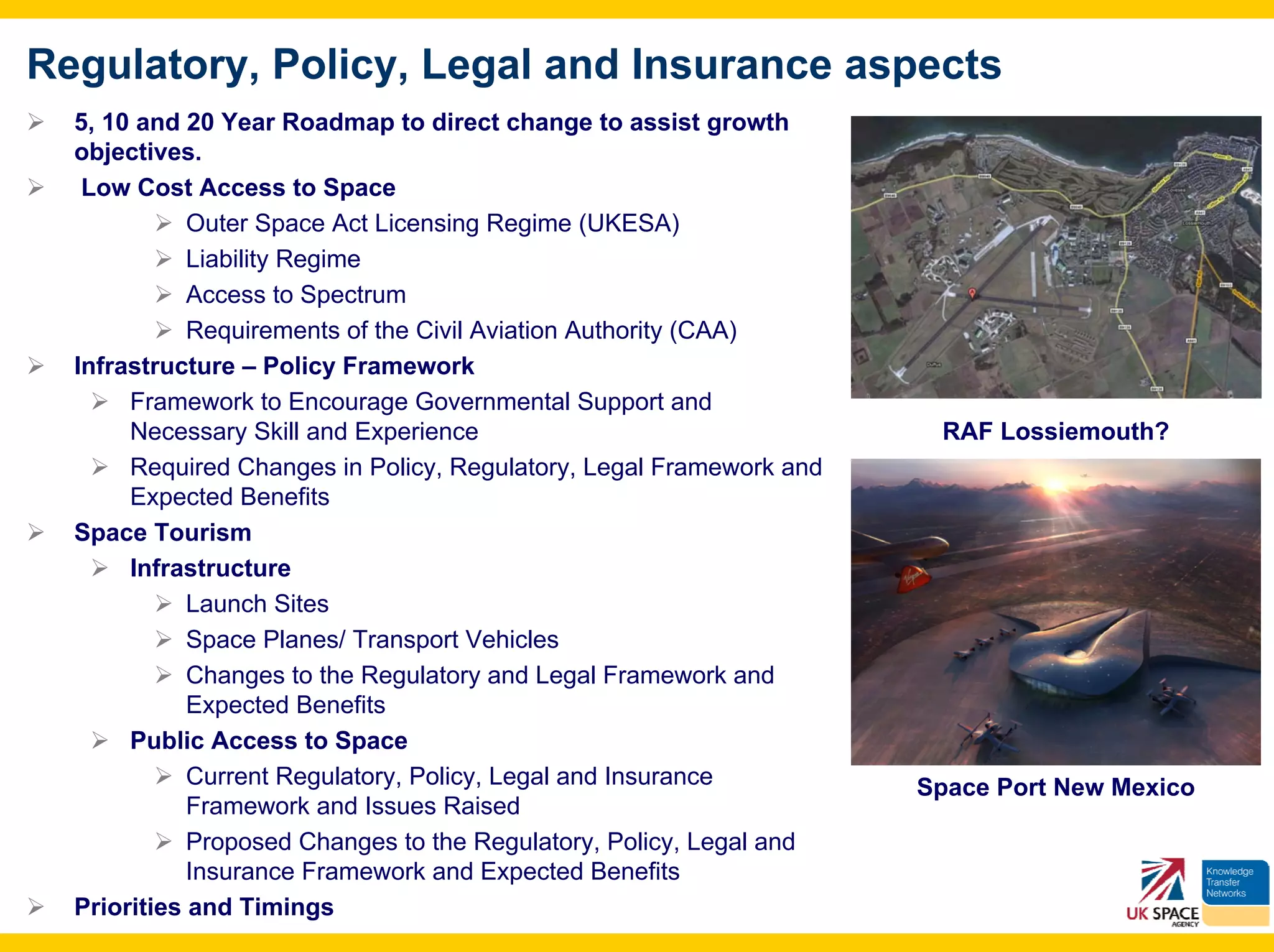 Regulatory, Policy, Legal and Insurance aspects
  5, 10 and 20 Year Roadmap to direct change to assist growth
  objectives.
   Low Cost Access to Space
             Outer Space Act Licensing Regime (UKESA)
             Liability Regime
             Access to Spectrum
             Requirements of the Civil Aviation Authority (CAA)
  Infrastructure – Policy Framework
       Framework to Encourage Governmental Support and
       Necessary Skill and Experience                                 RAF Lossiemouth?
       Required Changes in Policy, Regulatory, Legal Framework and
       Expected Benefits
  Space Tourism
       Infrastructure
             Launch Sites
             Space Planes/ Transport Vehicles
             Changes to the Regulatory and Legal Framework and
             Expected Benefits
       Public Access to Space
             Current Regulatory, Policy, Legal and Insurance         Space Port New Mexico
             Framework and Issues Raised
             Proposed Changes to the Regulatory, Policy, Legal and
             Insurance Framework and Expected Benefits
  Priorities and Timings
 