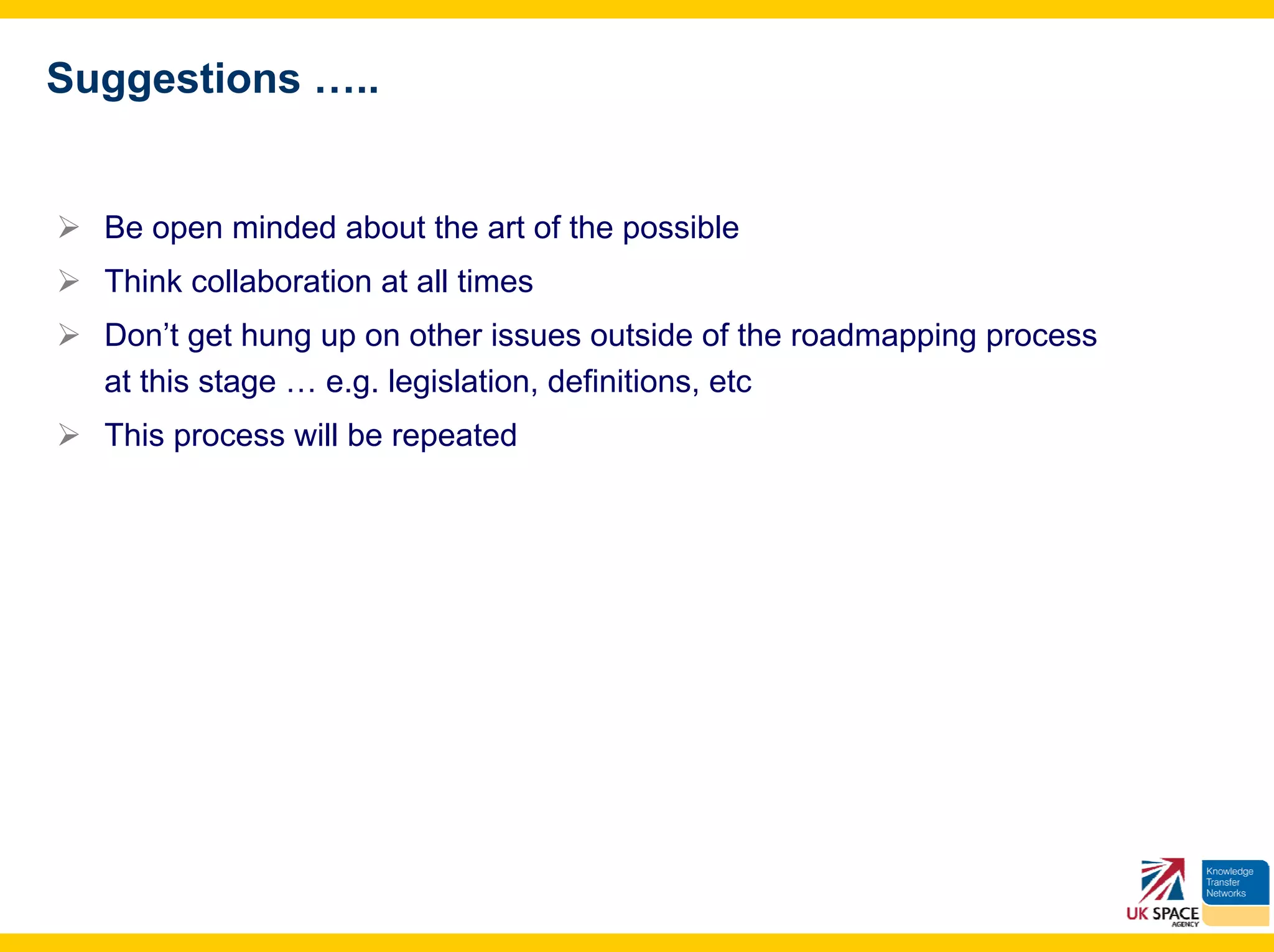 Suggestions …..


  Be open minded about the art of the possible
  Think collaboration at all times
  Don’t get hung up on other issues outside of the roadmapping process
  at this stage … e.g. legislation, definitions, etc
  This process will be repeated
 
