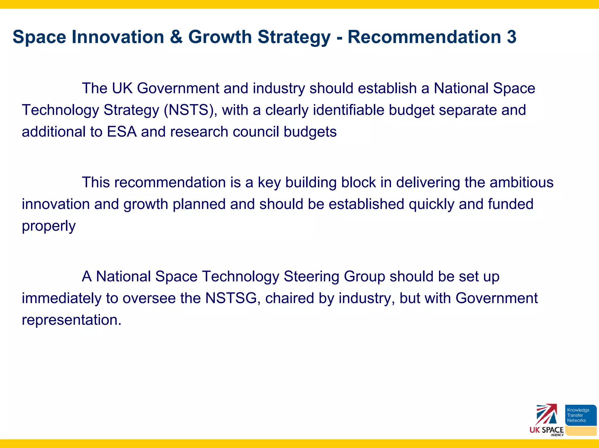 Space Innovation & Growth Strategy - Recommendation 3

         The UK Government and industry should establish a National Space
Technology Strategy (NSTS), with a clearly identifiable budget separate and
additional to ESA and research council budgets


         This recommendation is a key building block in delivering the ambitious
innovation and growth planned and should be established quickly and funded
properly


        A National Space Technology Steering Group should be set up
immediately to oversee the NSTSG, chaired by industry, but with Government
representation.
 
