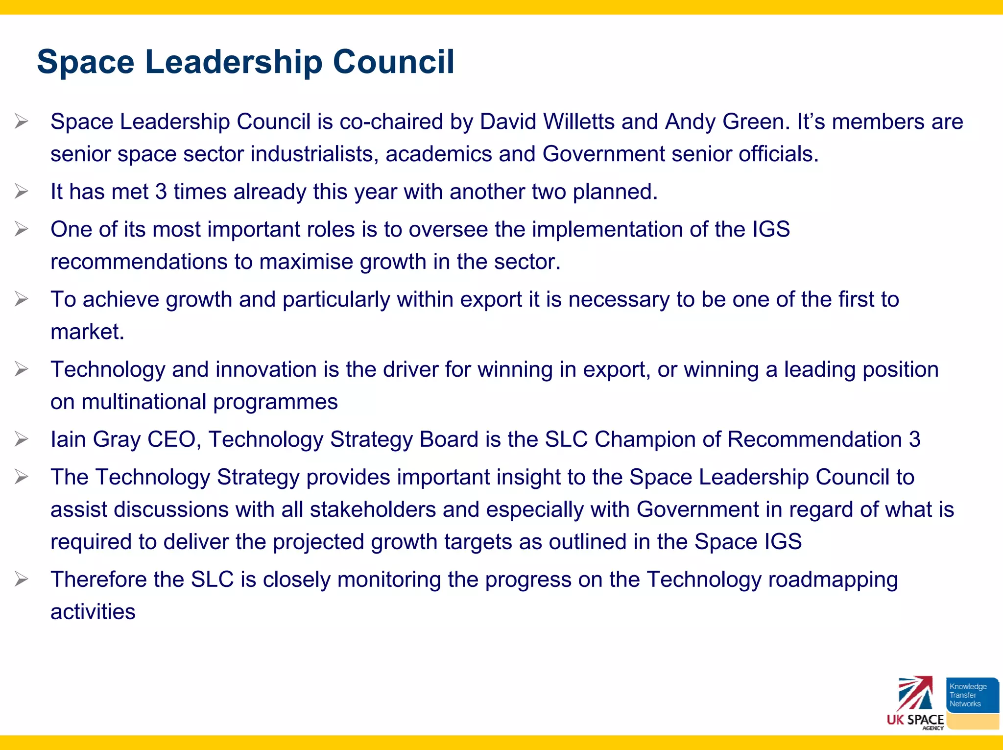 Space Leadership Council
Space Leadership Council is co-chaired by David Willetts and Andy Green. It’s members are
senior space sector industrialists, academics and Government senior officials.
It has met 3 times already this year with another two planned.
One of its most important roles is to oversee the implementation of the IGS
recommendations to maximise growth in the sector.
To achieve growth and particularly within export it is necessary to be one of the first to
market.
Technology and innovation is the driver for winning in export, or winning a leading position
on multinational programmes
Iain Gray CEO, Technology Strategy Board is the SLC Champion of Recommendation 3
The Technology Strategy provides important insight to the Space Leadership Council to
assist discussions with all stakeholders and especially with Government in regard of what is
required to deliver the projected growth targets as outlined in the Space IGS
Therefore the SLC is closely monitoring the progress on the Technology roadmapping
activities
 