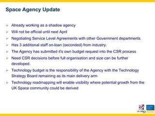 Space Agency Update

  Already working as a shadow agency
  Will not be official until next April
  Negotiating Service Level Agreements with other Government departments
  Has 3 additional staff on-loan (seconded) from industry.
  The Agency has submitted it's own budget request into the CSR process
  Need CSR decisions before full organisation and size can be further
  developed.
  Technology budget is the responsibility of the Agency with the Technology
  Strategy Board remaining as its main delivery arm
  Technology roadmapping will enable visibility where potential growth from the
  UK Space community could be derived
 