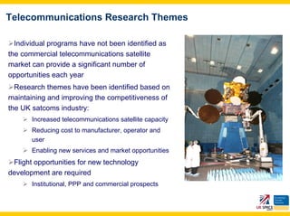 Telecommunications Research Themes

  Individual programs have not been identified as
the commercial telecommunications satellite
market can provide a significant number of
opportunities each year
  Research themes have been identified based on
maintaining and improving the competitiveness of
the UK satcoms industry:
       Increased telecommunications satellite capacity
       Reducing cost to manufacturer, operator and
       user
       Enabling new services and market opportunities
 Flight opportunities for new technology
development are required
       Institutional, PPP and commercial prospects
 