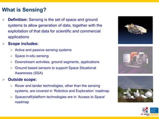 What is Sensing?
  Definition: Sensing is the set of space and ground
  systems to allow generation of data, together with the
  exploitation of that data for scientific and commercial
  applications
  Scope includes:
      Active and passive sensing systems
      Space in-situ sensing
      Downstream activities, ground segments, applications
      Ground based sensors to support Space Situational
      Awareness (SSA)
  Outside scope:
      Rover and lander technologies, other than the sensing
      systems, are covered in ‘Robotics and Exploration’ roadmap
      Spacecraft/platform technologies are in ‘Access to Space’
      roadmap
 