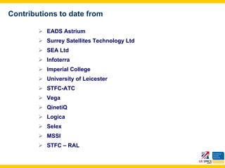 Contributions to date from

          EADS Astrium
          Surrey Satellites Technology Ltd
          SEA Ltd
          Infoterra
          Imperial College
          University of Leicester
          STFC-ATC
          Vega
          QinetiQ
          Logica
          Selex
          MSSl
          STFC – RAL
 