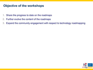 Objective of the workshops

1. Share the progress to date on the roadmaps
2. Further evolve the content of the roadmaps
3. Expand the community engagement with respect to technology roadmapping
 
