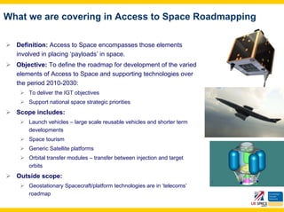 What we are covering in Access to Space Roadmapping

  Definition: Access to Space encompasses those elements
  involved in placing ‘payloads’ in space.
  Objective: To define the roadmap for development of the varied
  elements of Access to Space and supporting technologies over
  the period 2010-2030:
      To deliver the IGT objectives
      Support national space strategic priorities
  Scope includes:
      Launch vehicles – large scale reusable vehicles and shorter term
      developments
      Space tourism
      Generic Satellite platforms
      Orbital transfer modules – transfer between injection and target
      orbits
  Outside scope:
      Geostationary Spacecraft/platform technologies are in ‘telecoms’
      roadmap
 