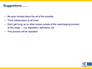 Suggestions …..


  Be open minded about the art of the possible
  Think collaboration at all times
  Don’t get hung up on other issues outside of the roadmapping process
  at this stage … e.g. legislation, definitions, etc
  This process will be repeated
 