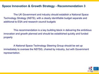 Space Innovation & Growth Strategy - Recommendation 3

         The UK Government and industry should establish a National Space
Technology Strategy (NSTS), with a clearly identifiable budget separate and
additional to ESA and research council budgets


         This recommendation is a key building block in delivering the ambitious
innovation and growth planned and should be established quickly and funded
properly


        A National Space Technology Steering Group should be set up
immediately to oversee the NSTSG, chaired by industry, but with Government
representation.
 