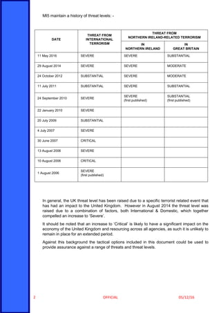 OFFICIAL 05/12/162
MI5 maintain a history of threat levels: -
DATE
THREAT FROM
INTERNATIONAL
TERRORISM
THREAT FROM
NORTHERN IRELAND-RELATED TERRORISM
IN
NORTHERN IRELAND
IN
GREAT BRITAIN
11 May 2016 SEVERE SEVERE SUBSTANTIAL
29 August 2014 SEVERE SEVERE MODERATE
24 October 2012 SUBSTANTIAL SEVERE MODERATE
11 July 2011 SUBSTANTIAL SEVERE SUBSTANTIAL
24 September 2010 SEVERE
SEVERE
(first published)
SUBSTANTIAL
(first published)
22 January 2010 SEVERE
20 July 2009 SUBSTANTIAL
4 July 2007 SEVERE
30 June 2007 CRITICAL
13 August 2006 SEVERE
10 August 2006 CRITICAL
1 August 2006
SEVERE
(first published)
In general, the UK threat level has been raised due to a specific terrorist related event that
has had an impact to the United Kingdom. However in August 2014 the threat level was
raised due to a combination of factors, both International & Domestic, which together
compelled an increase to ‘Severe’.
It should be noted that an increase to ‘Critical’ is likely to have a significant impact on the
economy of the United Kingdom and resourcing across all agencies, as such it is unlikely to
remain in place for an extended period.
Against this background the tactical options included in this document could be used to
provide assurance against a range of threats and threat levels.
 