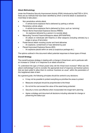 OFFICIAL 05/12/163
Attack Methodology
Under the Protective Security Improvement Activity (PSIA) introduced by NaCTSO in 2014,
there are six methods that have been identified by which a terrorist attack is assessed as
most likely to take place: -
 Non penetrative vehicle attack
- A vehicle borne explosive that is delivered by parking a vehicle
 Penetrative vehicle attack
- A vehicle borne explosive that is delivered by force, such as ‘ramming’
 Person Borne Improvised Explosive Device (PBIED)
- An explosive delivered by a person in a suicide attack
 Marauding Terrorist Firearms/Weapons attack (MTFA/MTWA)
- An attack on individuals with firearms or other weapons (including vehicles) by a
single or group of terrorist(s)
 Postal device attack including courier and hand deliveries
- An explosive, contaminant or hoax delivered by post
 Placed Improvised Explosive Device (IED)
- An explosive placed within an area (a suspicious package etc.)
The options outlined in this document reflect potential responses to these types of threat.
Overall Strategy
The overall business strategy in dealing with a change in threat level, and in particular with
an increase to ‘Critical’ or in response to an attack should be: -
To understand the type of threat posed (why did the threat level increase? What was the
attack methodology?) and to consider the appropriate level of response and tactical options
that are best suited to allow them to continue ‘business as usual’, within the parameters of
this heightened state of alert.
As a general guide, the following principles should be central to any decisions:
 It may not be possible to protect everything so prioritise the areas to protect
 Measures employed should be proportionate to the threat
 Do not let the cost exceed the value of the asset being protected
 Security is more cost effective when incorporated into longer-term planning
 Agree a strategy and document all decisions including rationale for change or
preserving the status quo
 
