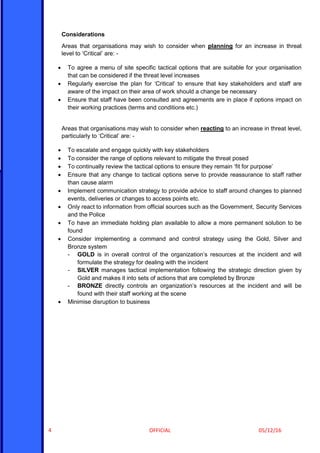 OFFICIAL 05/12/164
Considerations
Areas that organisations may wish to consider when planning for an increase in threat
level to ‘Critical’ are: -
 To agree a menu of site specific tactical options that are suitable for your organisation
that can be considered if the threat level increases
 Regularly exercise the plan for ‘Critical’ to ensure that key stakeholders and staff are
aware of the impact on their area of work should a change be necessary
 Ensure that staff have been consulted and agreements are in place if options impact on
their working practices (terms and conditions etc.)
Areas that organisations may wish to consider when reacting to an increase in threat level,
particularly to ‘Critical’ are: -
 To escalate and engage quickly with key stakeholders
 To consider the range of options relevant to mitigate the threat posed
 To continually review the tactical options to ensure they remain ‘fit for purpose’
 Ensure that any change to tactical options serve to provide reassurance to staff rather
than cause alarm
 Implement communication strategy to provide advice to staff around changes to planned
events, deliveries or changes to access points etc.
 Only react to information from official sources such as the Government, Security Services
and the Police
 To have an immediate holding plan available to allow a more permanent solution to be
found
 Consider implementing a command and control strategy using the Gold, Silver and
Bronze system
- GOLD is in overall control of the organization’s resources at the incident and will
formulate the strategy for dealing with the incident
- SILVER manages tactical implementation following the strategic direction given by
Gold and makes it into sets of actions that are completed by Bronze
- BRONZE directly controls an organization’s resources at the incident and will be
found with their staff working at the scene
 Minimise disruption to business
 