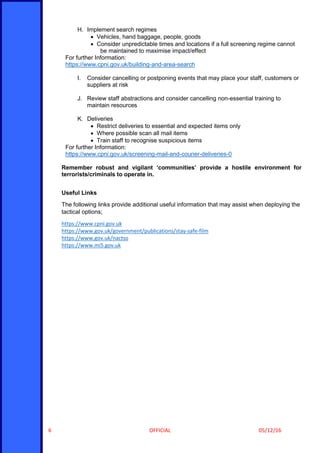 OFFICIAL 05/12/166
H. Implement search regimes
 Vehicles, hand baggage, people, goods
 Consider unpredictable times and locations if a full screening regime cannot
be maintained to maximise impact/effect
For further Information:
https://www.cpni.gov.uk/building-and-area-search
I. Consider cancelling or postponing events that may place your staff, customers or
suppliers at risk
J. Review staff abstractions and consider cancelling non-essential training to
maintain resources
K. Deliveries
 Restrict deliveries to essential and expected items only
 Where possible scan all mail items
 Train staff to recognise suspicious items
For further Information:
https://www.cpni.gov.uk/screening-mail-and-courier-deliveries-0
Remember robust and vigilant ‘communities’ provide a hostile environment for
terrorists/criminals to operate in.
Useful Links
The following links provide additional useful information that may assist when deploying the
tactical options;
https://www.cpni.gov.uk
https://www.gov.uk/government/publications/stay-safe-film
https://www.gov.uk/nactso
https://www.mi5.gov.uk
 