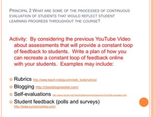 PRINCIPAL 2 WHAT ARE SOME OF THE PROCESSES OF CONTINUOUS
EVALUATION OF STUDENTS THAT WOULD REFLECT STUDENT
LEARNING PROGRESS THROUGHOUT THE COURSE?




Activity: By considering the previous YouTube Video
 about assessments that will provide a constant loop
 of feedback to students. Write a plan of how you
 can recreate a constant loop of feedback online
 with your students. Examples may include:

 Rubrics http://www.teach-nology.com/web_tools/rubrics/
 Blogging http://classblogmeister.com/

 Self-evaluations http://www.ndt-ed.org/TeachingResources/ClassroomTips/Self-evaluation.htm

 Student feedback (polls and surveys)
    http://www.surveymonkey.com/
 