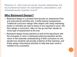 PRINCIPLE 3: HOW DOES AN ONLINE TEACHER UNDERSTAND THE
RELATIONSHIP BETWEEN THE ASSIGNMENTS, ASSESSMENTS, AND
STANDARD-BASED LEARNING GOALS?


Why Backward Design?
   Backward design is a process that focuses on assessment first
    and instructional activities last. It shifts teacher perspectives.
    Traditional curriculum design often begins with really interesting
    books or activities we want to teach or are required to cover. We
    then design a curriculum, often on the go and then decide on
    some type of assessment at the end.
   Backward design forces teachers to look at the big picture with
    the end goals in mind. In backward planning teachers set the
    vision or the essential understanding of their curriculum or unit,
    decide how students will provide evidence of their learning, and
    finally design instructional activities to help kids learn what is
    needed to be successful.
 