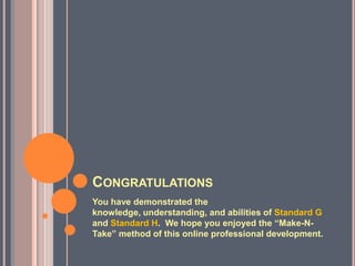 CONGRATULATIONS
You have demonstrated the
knowledge, understanding, and abilities of Standard G
and Standard H. We hope you enjoyed the “Make-N-
Take” method of this online professional development.
 